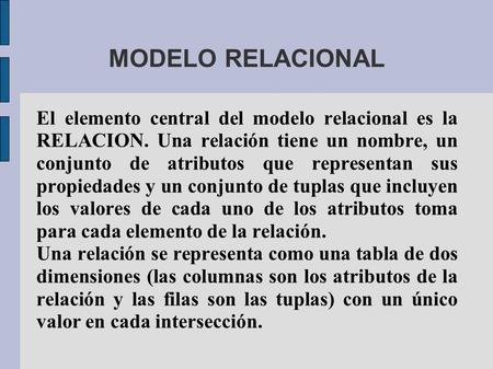 MODELO RELACIONAL El elemento central del modelo relacional es la RELACION. Una relación tiene un nombre, un conjunto de atributos que representan sus.