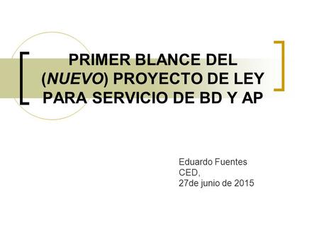 PRIMER BLANCE DEL (NUEVO) PROYECTO DE LEY PARA SERVICIO DE BD Y AP Eduardo Fuentes CED, 27de junio de 2015.