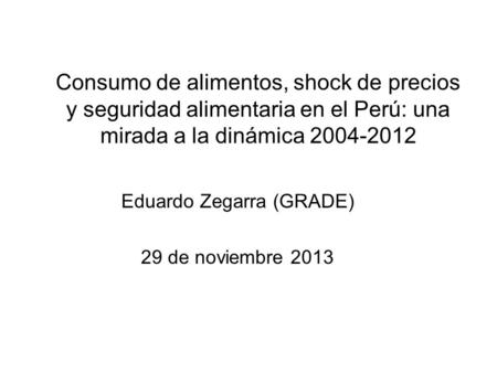 Consumo de alimentos, shock de precios y seguridad alimentaria en el Perú: una mirada a la dinámica 2004-2012 Eduardo Zegarra (GRADE) 29 de noviembre 2013.