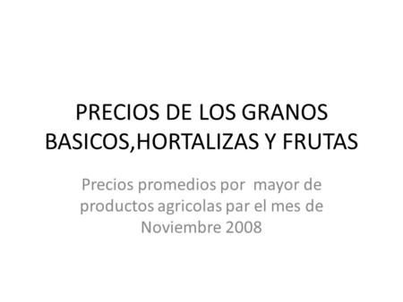 PRECIOS DE LOS GRANOS BASICOS,HORTALIZAS Y FRUTAS Precios promedios por mayor de productos agricolas par el mes de Noviembre 2008.