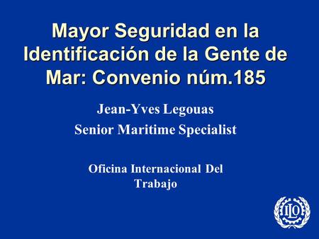 Mayor Seguridad en la Identificación de la Gente de Mar: Convenio núm.185 Jean-Yves Legouas Senior Maritime Specialist Oficina Internacional Del Trabajo.