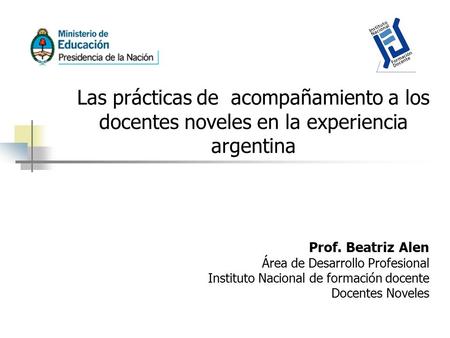 Las prácticas de acompañamiento a los docentes noveles en la experiencia argentina Prof. Beatriz Alen Área de Desarrollo Profesional Instituto Nacional.