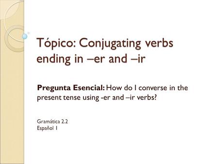 Tópico: Conjugating verbs ending in –er and –ir Pregunta Esencial: How do I converse in the present tense using -er and –ir verbs? Gramática 2.2 Español.