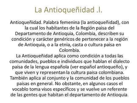 La Antioqueñidad .l. Antioqueñidad. Palabra femenina (la antioqueñidad), con la cual los habitantes de la Región paisa del Departamento de Antioquia, Colombia,