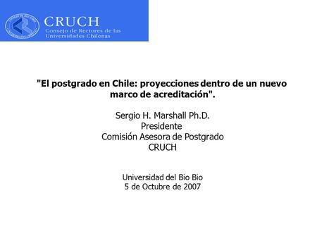 El postgrado en Chile: proyecciones dentro de un nuevo marco de acreditación. Sergio H. Marshall Ph.D. Presidente Comisión Asesora de Postgrado CRUCH.