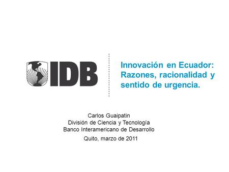 Innovación en Ecuador: Razones, racionalidad y sentido de urgencia. Quito, marzo de 2011 Carlos Guaipatin División de Ciencia y Tecnología Banco Interamericano.