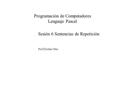 Sesión 6 Sentencias de Repetición Prof:Eridan Otto Programación de Computadores Lenguaje Pascal.