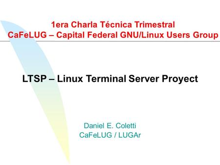 Daniel E. Coletti CaFeLUG / LUGAr LTSP – Linux Terminal Server Proyect 1era Charla Técnica Trimestral CaFeLUG – Capital Federal GNU/Linux Users Group.