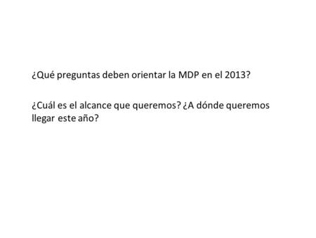 ¿Qué preguntas deben orientar la MDP en el 2013? ¿Cuál es el alcance que queremos? ¿A dónde queremos llegar este año?