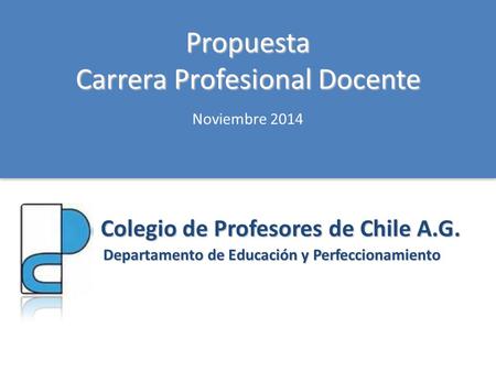 Propuesta Carrera Profesional Docente Colegio de Profesores de Chile A.G. Departamento de Educación y Perfeccionamiento Noviembre 2014.