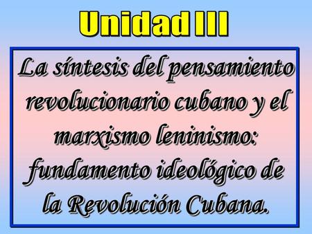 Unidad III La síntesis del pensamiento revolucionario cubano y el marxismo leninismo: fundamento ideológico de la Revolución Cubana.