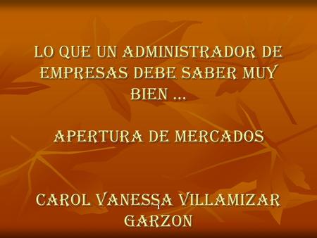 LO QUE UN ADMINISTRADOR DE EMPRESAS DEBE SABER MUY BIEN … APERTURA DE MERCADOS CAROL VANESSA VILLAMIZAR GARZON 1.