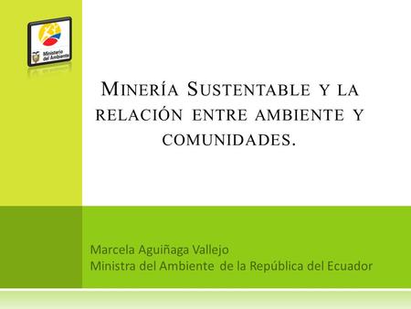 Marcela Aguiñaga Vallejo Ministra del Ambiente de la República del Ecuador M INERÍA S USTENTABLE Y LA RELACIÓN ENTRE AMBIENTE Y COMUNIDADES.