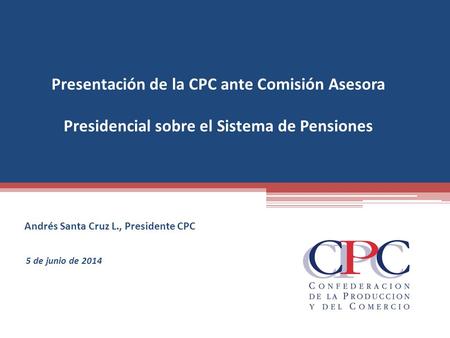 Presentación de la CPC ante Comisión Asesora Presidencial sobre el Sistema de Pensiones Andrés Santa Cruz L., Presidente CPC 5 de junio de 2014.