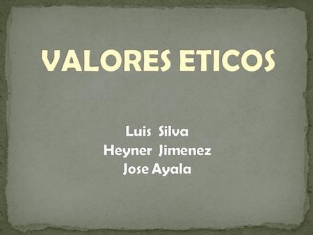 VALORES ETICOS Luis Silva Heyner Jimenez Jose Ayala.