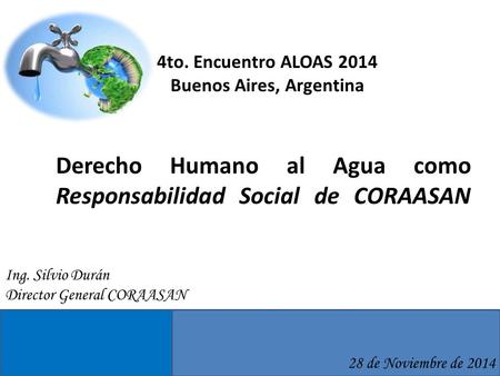 Derecho Humano al Agua como Responsabilidad Social de CORAASAN 28 de Noviembre de 2014 Ing. Silvio Durán Director General CORAASAN 4to. Encuentro ALOAS.
