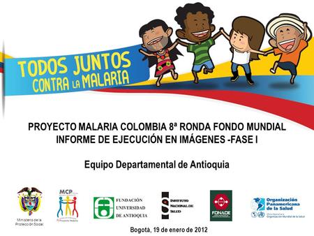 PROYECTO MALARIA COLOMBIA 8ª RONDA FONDO MUNDIAL INFORME DE EJECUCIÓN EN IMÁGENES -FASE I Equipo Departamental de Antioquia Ministerio de la Protección.