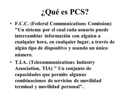 ¿Qué es PCS? F.C.C. (Federal Communications Comission) Un sistema por el cual cada usuario puede intercambiar información con alguien a cualquier hora,