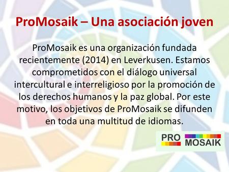 ProMosaik – Una asociación joven ProMosaik es una organización fundada recientemente (2014) en Leverkusen. Estamos comprometidos con el diálogo universal.