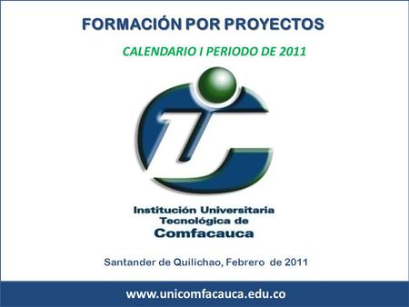 Www.unicomfacauca.edu.co CALENDARIO I PERIODO DE 2011 FORMACIÓN POR PROYECTOS Santander de Quilichao, Febrero de 2011.