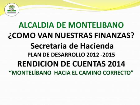 ALCALDIA DE MONTELIBANO ¿COMO VAN NUESTRAS FINANZAS? Secretaria de Hacienda PLAN DE DESARROLLO 2012 -2015 RENDICION DE CUENTAS 2014 “MONTELÍBANO HACIA.