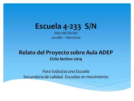 Escuela 4-233 S/N Alto del Olvido Lavalle – Mendoza Relato del Proyecto sobre Aula ADEP Ciclo lectivo 2014 Para todos/as una Escuela Secundaria.