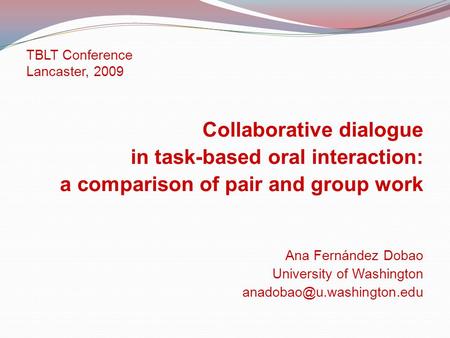 TBLT Conference Lancaster, 2009 Collaborative dialogue in task-based oral interaction: a comparison of pair and group work Ana Fernández Dobao University.