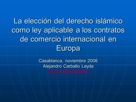 La elección del derecho islámico como ley aplicable a los contratos de comercio internacional en Europa Casablanca, noviembre 2006 Alejandro Carballo Leyda.