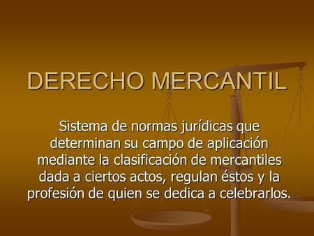 DERECHO MERCANTIL Sistema de normas jurídicas que determinan su campo de aplicación mediante la clasificación de mercantiles dada a ciertos actos, regulan.