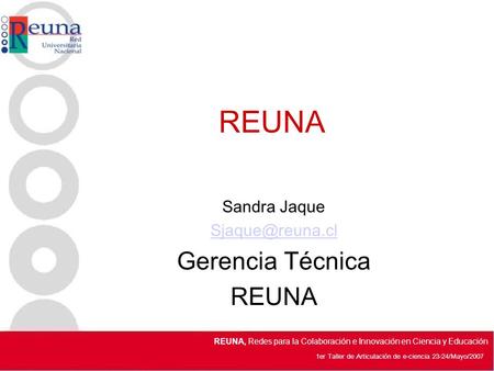 1er Taller de Articulación de e-ciencia 23-24/Mayo/2007 REUNA, Redes para la Colaboración e Innovación en Ciencia y Educación REUNA Sandra Jaque