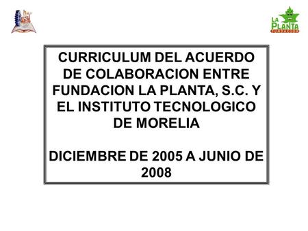 CURRICULUM DEL ACUERDO DE COLABORACION ENTRE FUNDACION LA PLANTA, S.C. Y EL INSTITUTO TECNOLOGICO DE MORELIA DICIEMBRE DE 2005 A JUNIO DE 2008.