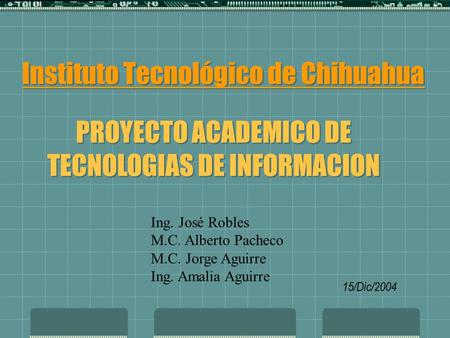 Instituto Tecnológico de Chihuahua PROYECTO ACADEMICO DE TECNOLOGIAS DE INFORMACION 15/Dic/2004 Ing. José Robles M.C. Alberto Pacheco M.C. Jorge Aguirre.