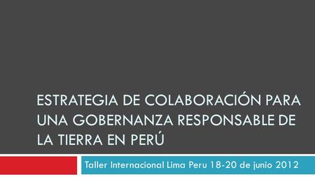 Taller Internacional Lima Peru 18-20 de junio 2012 ESTRATEGIA DE COLABORACIÓN PARA UNA GOBERNANZA RESPONSABLE DE LA TIERRA EN PERÚ.