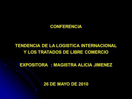 CONFERENCIA TENDENCIA DE LA LOGISTICA INTERNACIONAL Y LOS TRATADOS DE LIBRE COMERCIO EXPOSITORA : MAGISTRA ALICIA JIMENEZ 26 DE MAYO DE 2010.