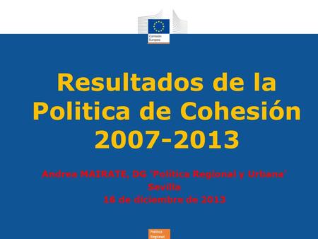 Política Regional Resultados de la Politica de Cohesión 2007-2013 Andrea MAIRATE, DG 'Política Regional y Urbana' Sevilla 16 de diciembre de 2013.