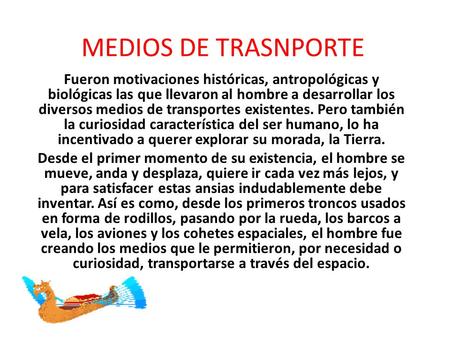 MEDIOS DE TRASNPORTE Fueron motivaciones históricas, antropológicas y biológicas las que llevaron al hombre a desarrollar los diversos medios de transportes.