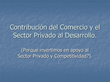 Contribución del Comercio y el Sector Privado al Desarrollo. (Porque invertimos en apoyo al Sector Privado y Competitividad?).