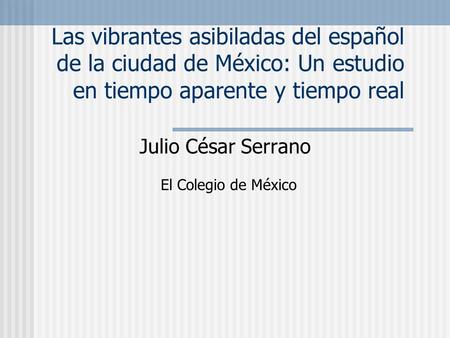 Las vibrantes asibiladas del español de la ciudad de México: Un estudio en tiempo aparente y tiempo real Julio César Serrano El Colegio de México.