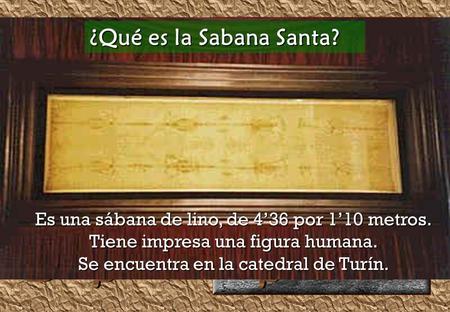 ¿Qué es la Sabana Santa? Es una sábana de lino, de 4’36 por 1’10 metros. Tiene impresa una figura humana. Se encuentra en la catedral de Turín.