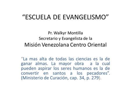 “ESCUELA DE EVANGELISMO” Pr. Walkyr Montilla Secretario y Evangelista de la Misión Venezolana Centro Oriental “La mas alta de todas las ciencias es la.
