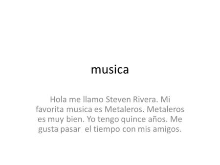 Musica Hola me llamo Steven Rivera. Mi favorita musica es Metaleros. Metaleros es muy bien. Yo tengo quince años. Me gusta pasar el tiempo con mis amigos.