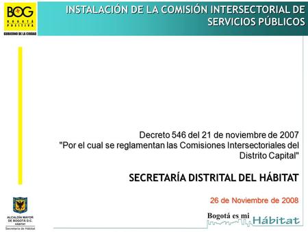 INSTALACIÓN DE LA COMISIÓN INTERSECTORIAL DE SERVICIOS PÚBLICOS SECRETARÍA DISTRITAL DEL HÁBITAT 26 de Noviembre de 2008 Decreto 546 del 21 de noviembre.