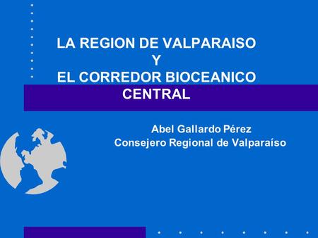 LA REGION DE VALPARAISO Y EL CORREDOR BIOCEANICO CENTRAL Abel Gallardo Pérez Consejero Regional de.
