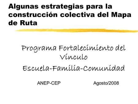Algunas estrategias para la construcción colectiva del Mapa de Ruta Programa Fortalecimiento del Vínculo Escuela-Familia-Comunidad ANEP-CEP Agosto/2008.