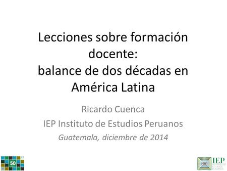 Lecciones sobre formación docente: balance de dos décadas en América Latina Ricardo Cuenca IEP Instituto de Estudios Peruanos Guatemala, diciembre de 2014.