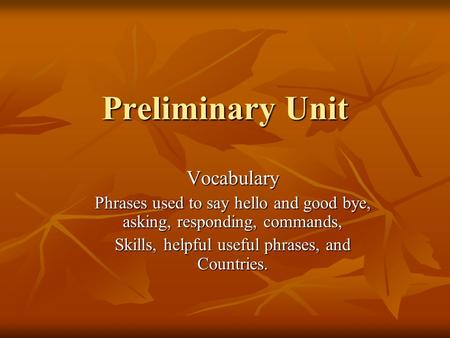 Preliminary Unit Vocabulary Phrases used to say hello and good bye, asking, responding, commands, Skills, helpful useful phrases, and Countries.