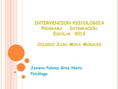 INTERVENCION PSICOLOGICA P ROGRAMA I NTEGRACIÓN E SCOLAR 2013 C OLEGIO J UAN M OYA M ORALES Javiera Paloma Grez Nieto Psicóloga.