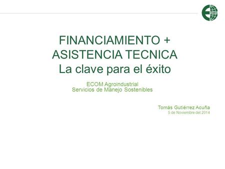 FINANCIAMIENTO + ASISTENCIA TECNICA La clave para el éxito ECOM Agroindustrial Servicios de Manejo Sostenibles Tomás Gutiérrez Acuña 5 de Noviembre del.