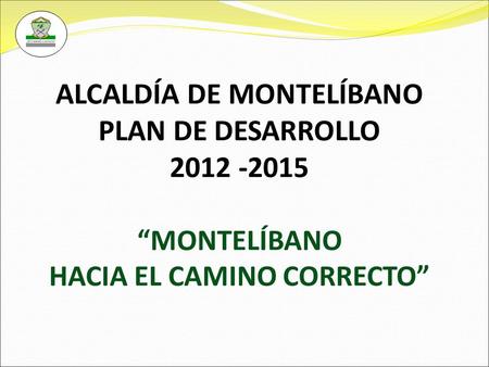 ALCALDÍA DE MONTELÍBANO PLAN DE DESARROLLO 2012 -2015 “MONTELÍBANO HACIA EL CAMINO CORRECTO”
