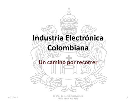 Industria Electrónica Colombiana Un camino por recorrer 4/11/20101 50 años de electrónica javeriana Abdel Karim Hay Harb.